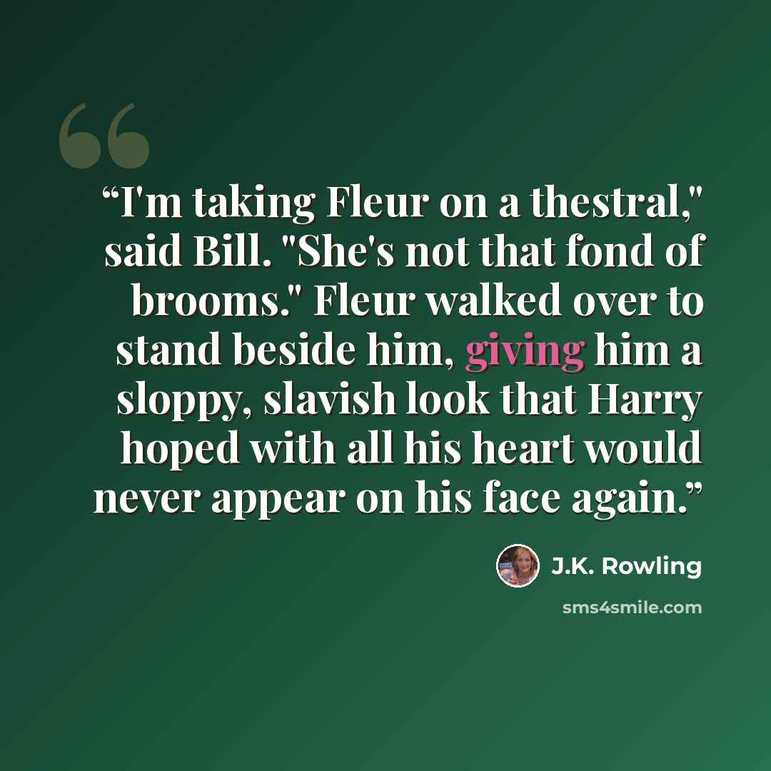 “I'm taking Fleur on a thestral," said Bill. "She's not that fond of brooms." Fleur walked over to stand beside him, giving him a sloppy, slavish look that Harry hoped with all his heart would never appear on his face again.” quote by J.K. Rowling