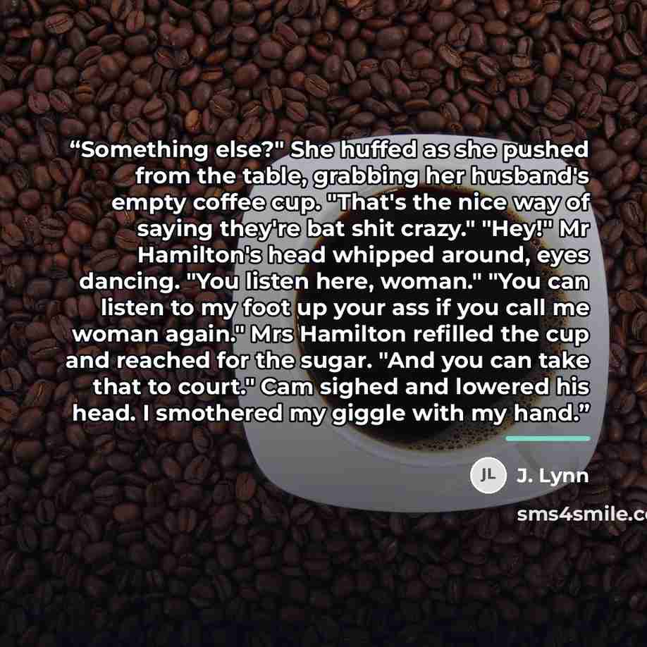 “Something else?" She huffed as she pushed from the table, grabbing her husband's empty coffee cup. "That's the nice way of saying they're bat shit crazy." "Hey!" Mr Hamilton's head whipped around, eyes dancing. "You listen here, woman." "You can listen to my foot up your ass if you call me woman…” quote by J. Lynn