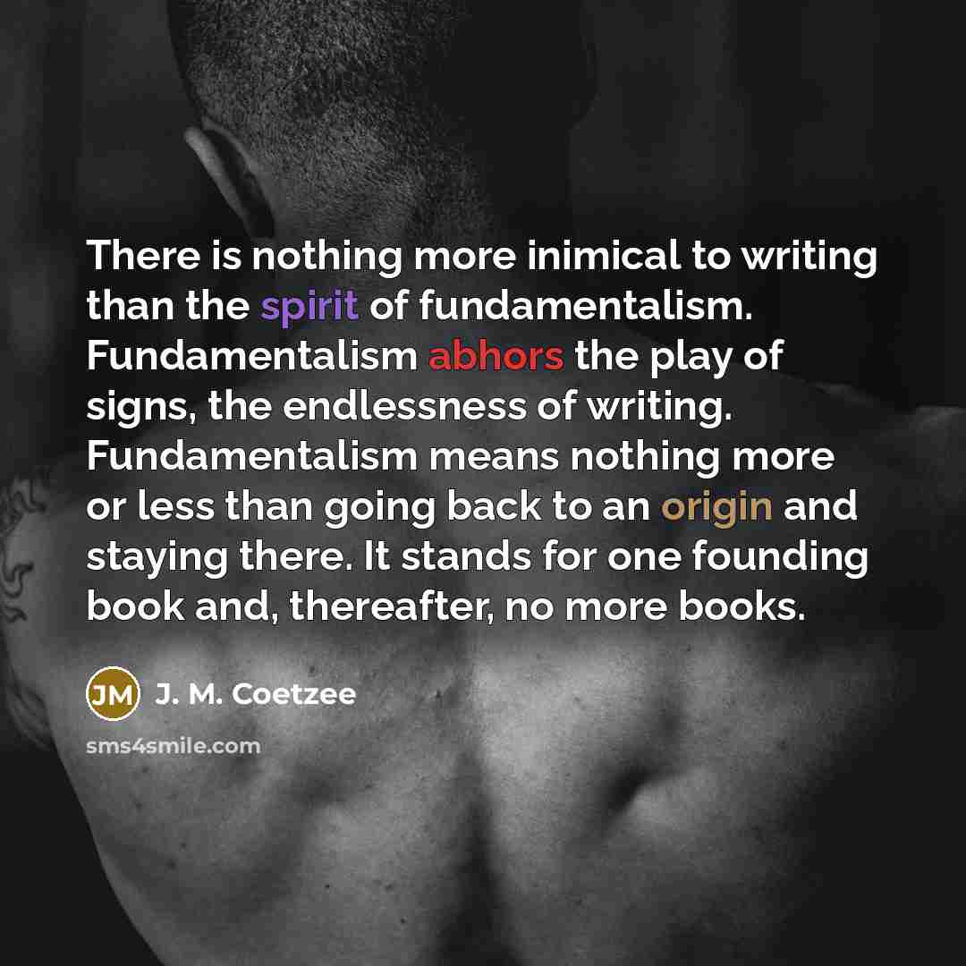 “There is nothing more inimical to writing than the spirit of fundamentalism. Fundamentalism abhors the play of signs, the endlessness of writing. Fundamentalism means nothing more or less than going back to an origin and staying there. It stands for one founding book and, thereafter, no more books.” quote by J. M. Coetzee