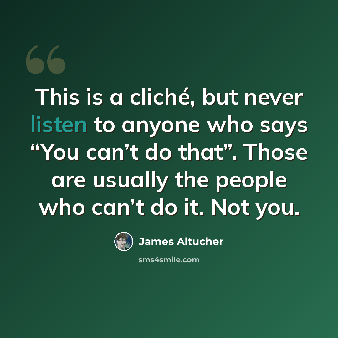 “This is a cliché, but never listen to anyone who says “You can’t do that”. Those are usually the people who can’t do it. Not you.” quote by James Altucher