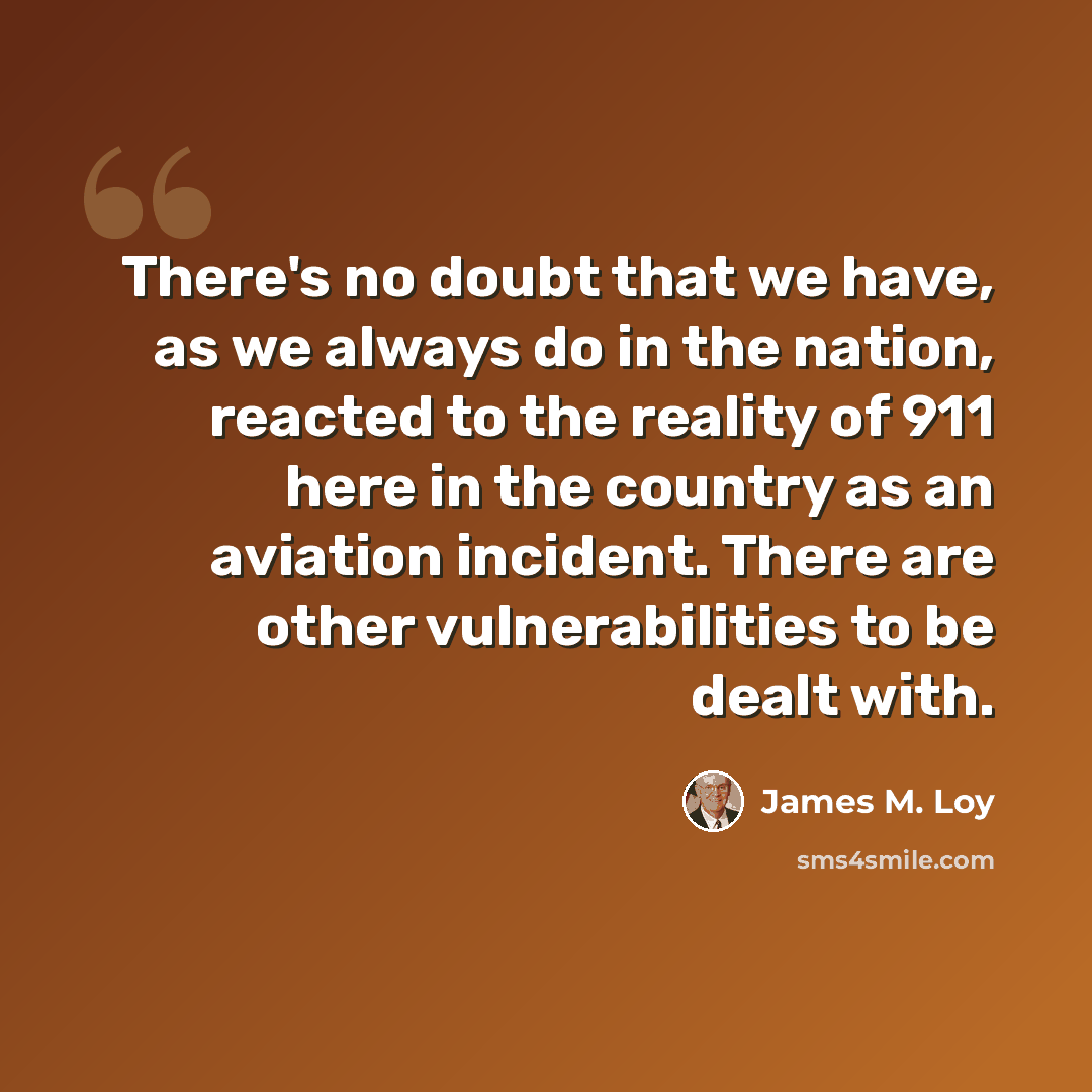 “There's no doubt that we have, as we always do in the nation, reacted to the reality of 911 here in the country as an aviation incident. There are other vulnerabilities to be dealt with.” quote by James M. Loy