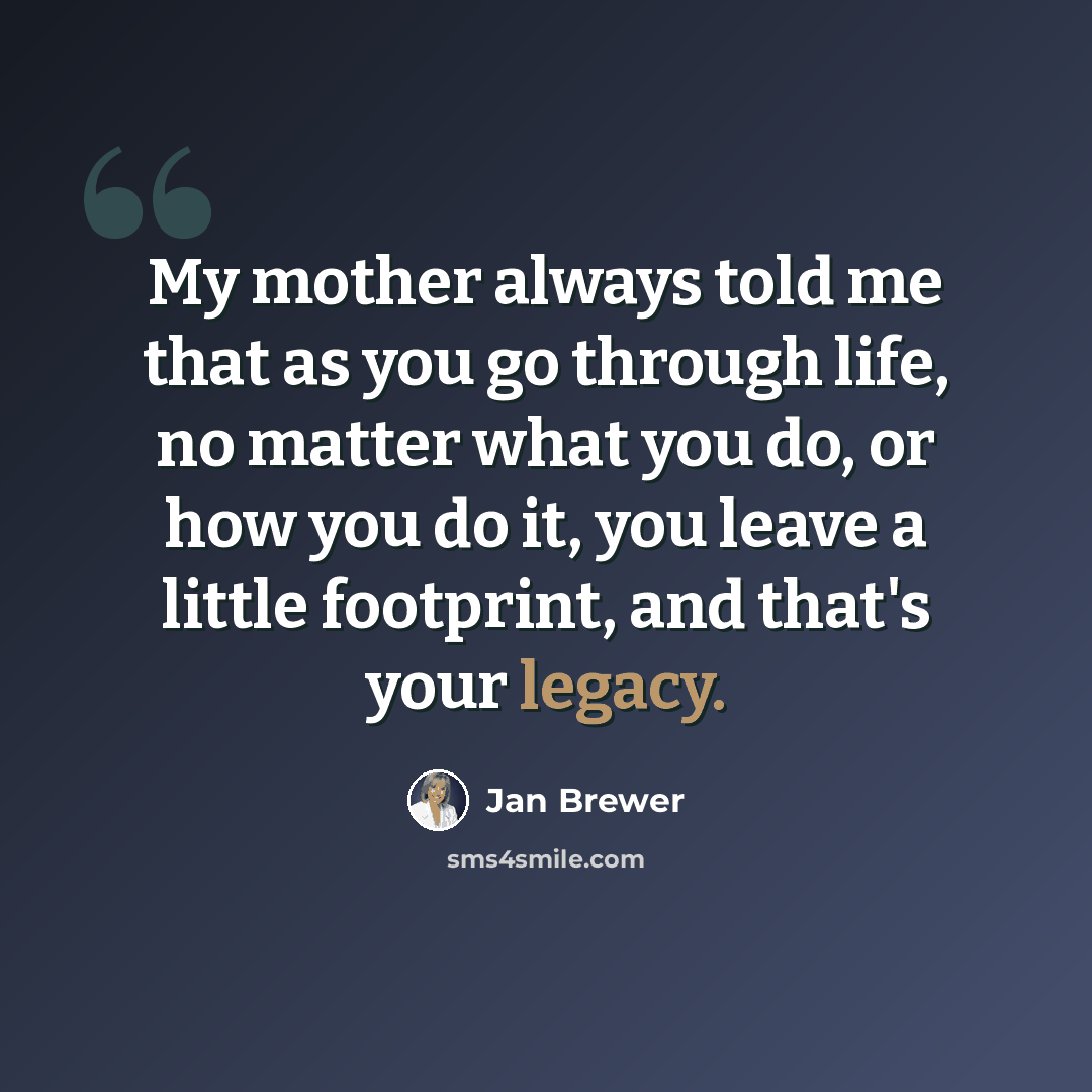 “My mother always told me that as you go through life, no matter what you do, or how you do it, you leave a little footprint, and that's your legacy.” quote by Jan Brewer