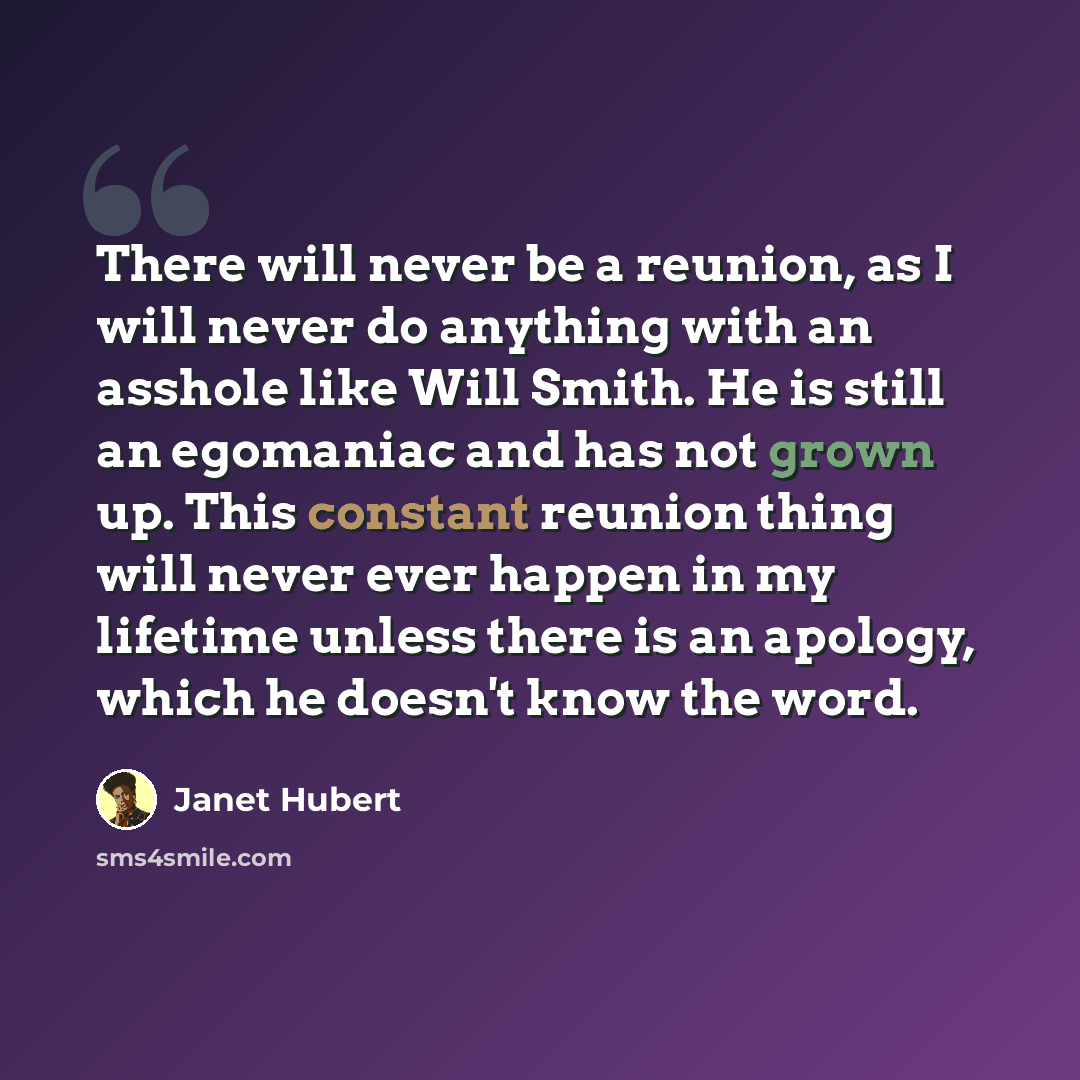 “There will never be a reunion, as I will never do anything with an asshole like Will Smith. He is still an egomaniac and has not grown up. This constant reunion thing will never ever happen in my lifetime unless there is an apology, which he doesn't know the word.” quote by Janet Hubert