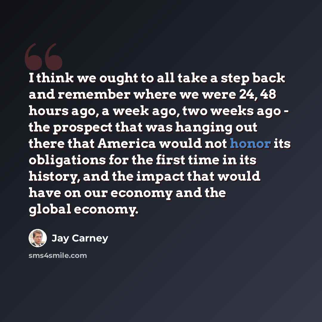 “I think we ought to all take a step back and remember where we were 24, 48 hours ago, a week ago, two weeks ago - the prospect that was hanging out there that America would not honor its obligations for the first time in its history, and the impact that would have on our economy and the global…” quote by Jay Carney