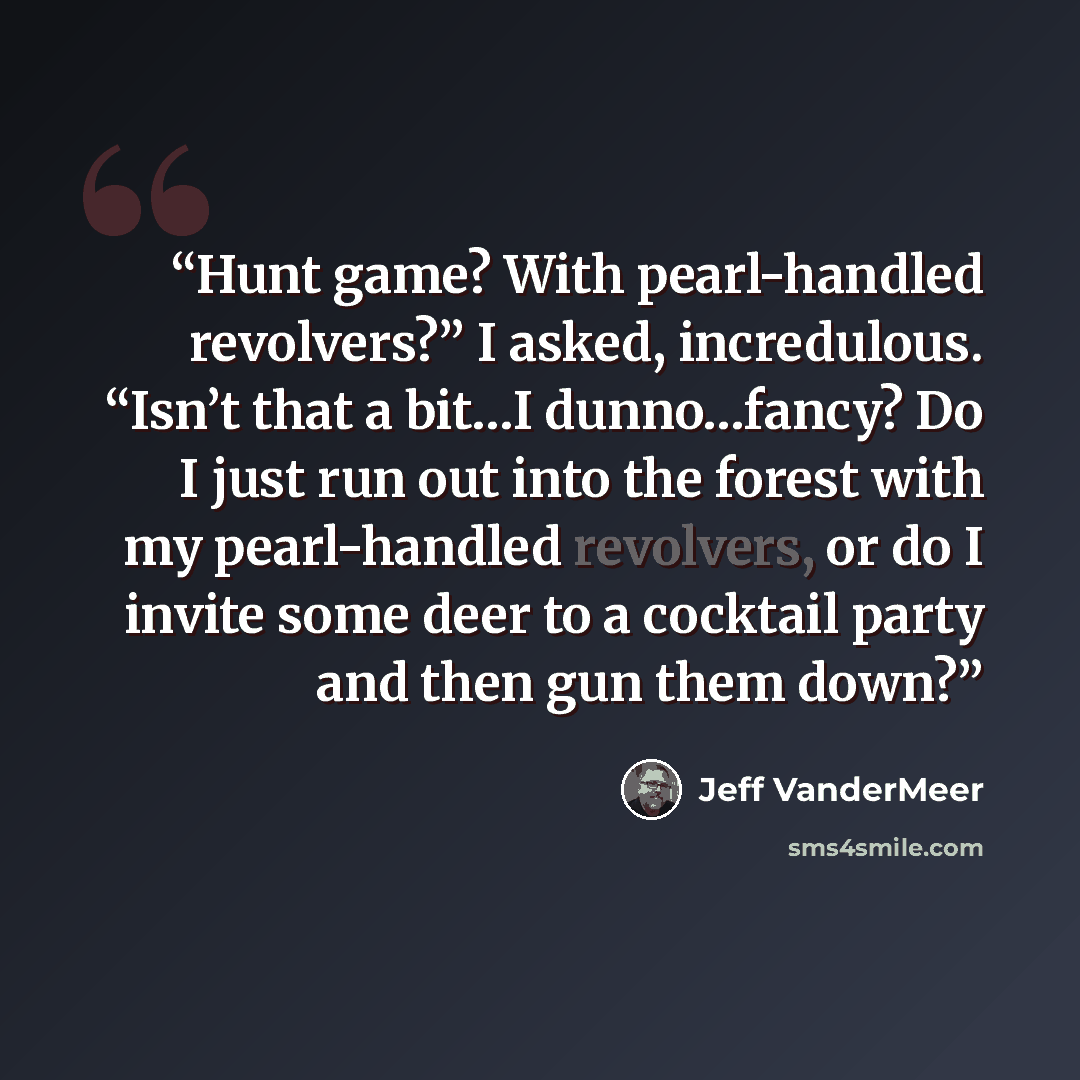 “Hunt game? With pearl-handled revolvers?” I asked, incredulous. “Isn’t that a bit…I dunno…fancy? Do I just run out into the forest with my pearl-handled revolvers, or do I invite some deer to a cocktail party and then gun them down?” quote by Jeff VanderMeer