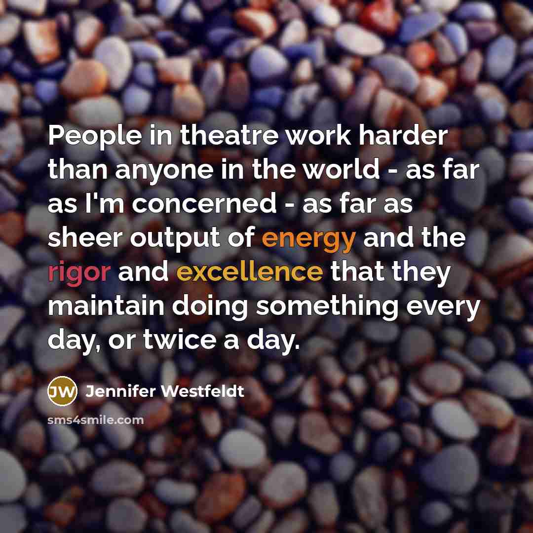 “People in theatre work harder than anyone in the world - as far as I'm concerned - as far as sheer output of energy and the rigor and excellence that they maintain doing something every day, or twice a day.” quote by Jennifer Westfeldt