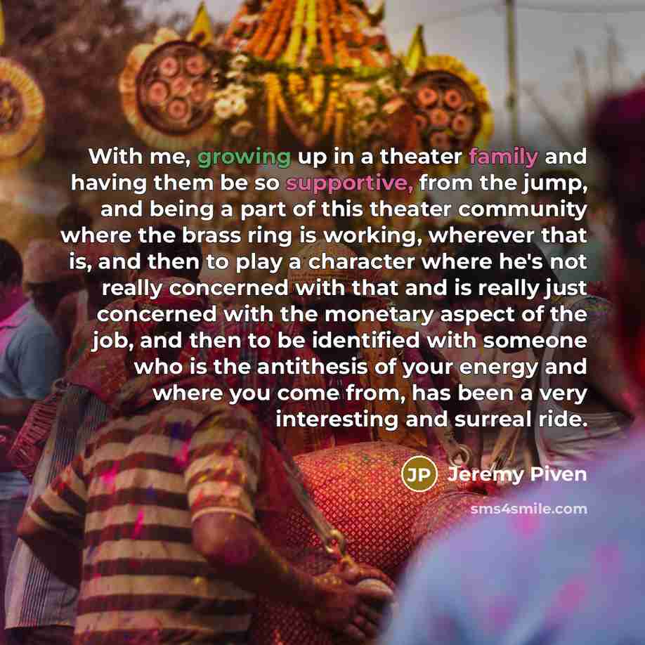 “With me, growing up in a theater family and having them be so supportive, from the jump, and being a part of this theater community where the brass ring is working, wherever that is, and then to play a character where he's not really concerned with that and is really just concerned with the…” quote by Jeremy Piven
