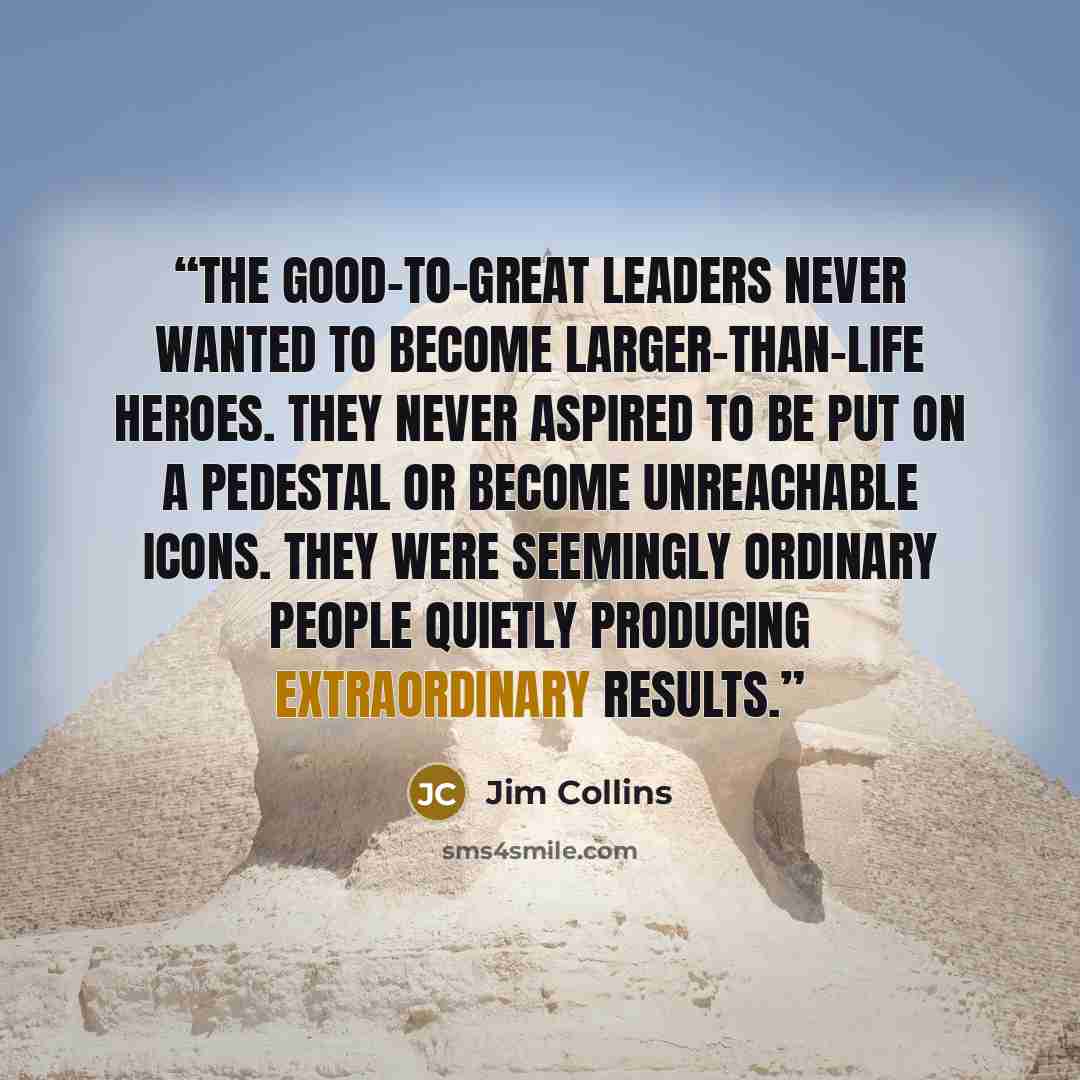 “The good-to-great leaders never wanted to become larger-than-life heroes. They never aspired to be put on a pedestal or become unreachable icons. They were seemingly ordinary people quietly producing extraordinary results.” quote by Jim Collins