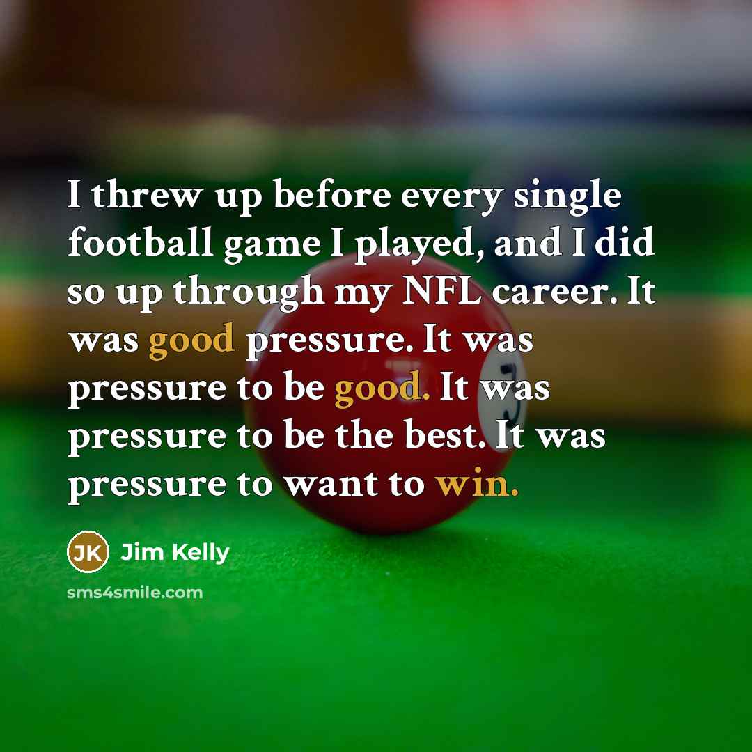 “I threw up before every single football game I played, and I did so up through my NFL career. It was good pressure. It was pressure to be good. It was pressure to be the best. It was pressure to want to win.” quote by Jim Kelly