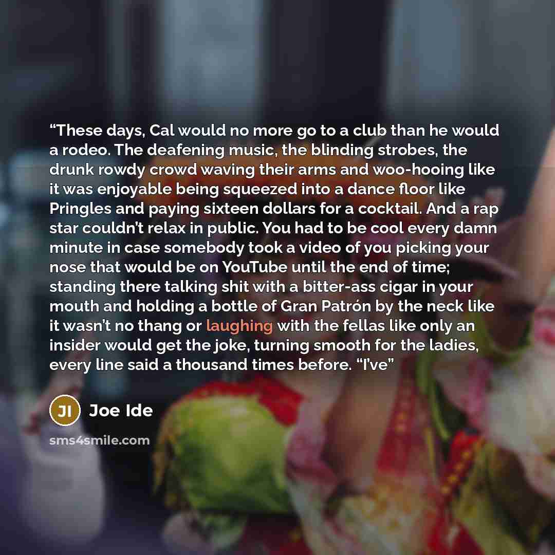 “These days, Cal would no more go to a club than he would a rodeo. The deafening music, the blinding strobes, the drunk rowdy crowd waving their arms and woo-hooing like it was enjoyable being squeezed into a dance floor like Pringles and paying sixteen dollars for a cocktail. And a rap star…” quote by Joe Ide
