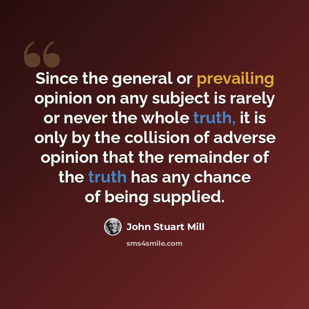 “Since the general or prevailing opinion on any subject is rarely or never the whole truth, it is only by the collision of adverse opinion that the remainder of the truth has any chance of being supplied.” quote by John Stuart Mill
