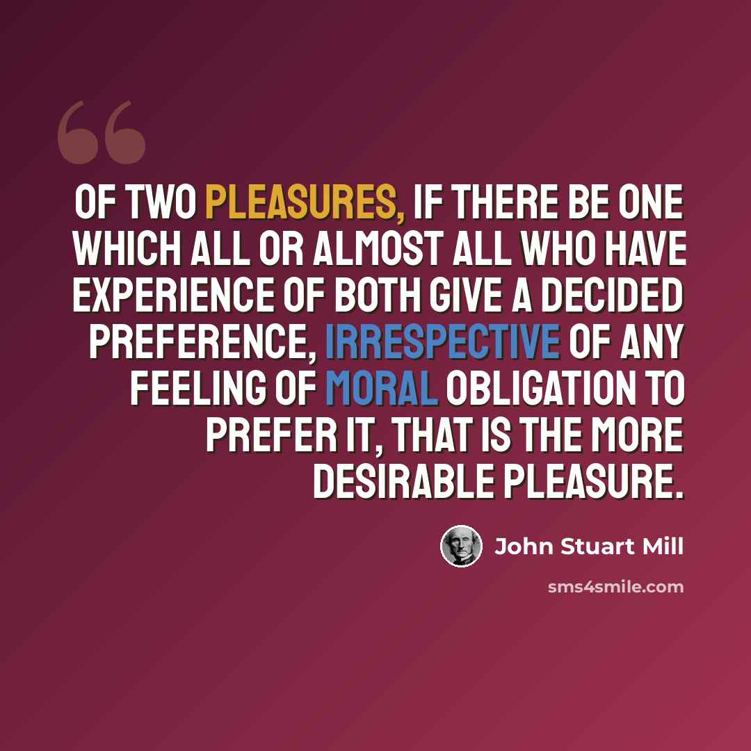 “Of two pleasures, if there be one which all or almost all who have experience of both give a decided preference, irrespective of any feeling of moral obligation to prefer it, that is the more desirable pleasure.” quote by John Stuart Mill