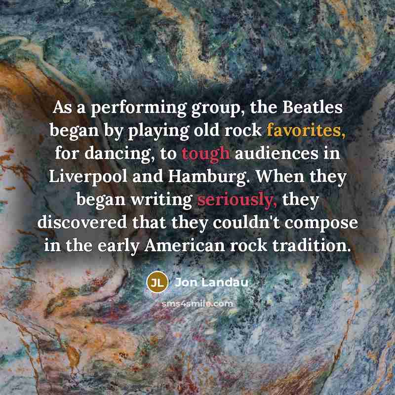 “As a performing group, the Beatles began by playing old rock favorites, for dancing, to tough audiences in Liverpool and Hamburg. When they began writing seriously, they discovered that they couldn't compose in the early American rock tradition.” quote by Jon Landau