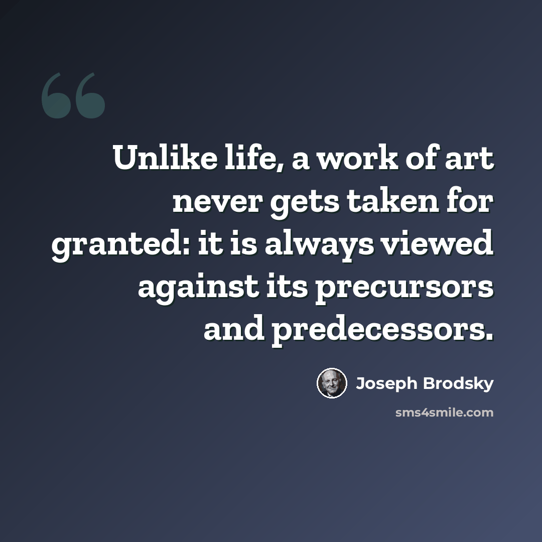 “Unlike life, a work of art never gets taken for granted: it is always viewed against its precursors and predecessors.” quote by Joseph Brodsky