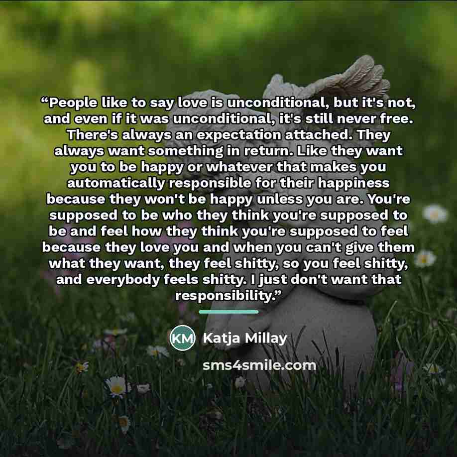 “People like to say love is unconditional, but it's not, and even if it was unconditional, it's still never free. There's always an expectation attached. They always want something in return. Like they want you to be happy or whatever that makes you automatically responsible for their happiness…” quote by Katja Millay