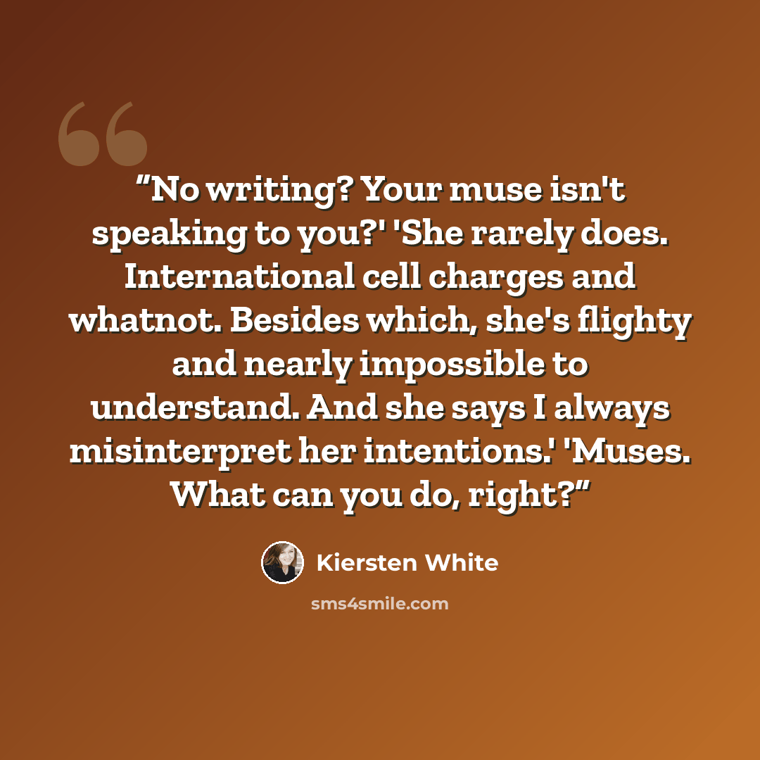 “No writing? Your muse isn't speaking to you?' 'She rarely does. International cell charges and whatnot. Besides which, she's flighty and nearly impossible to understand. And she says I always misinterpret her intentions.' 'Muses. What can you do, right?” quote by Kiersten White