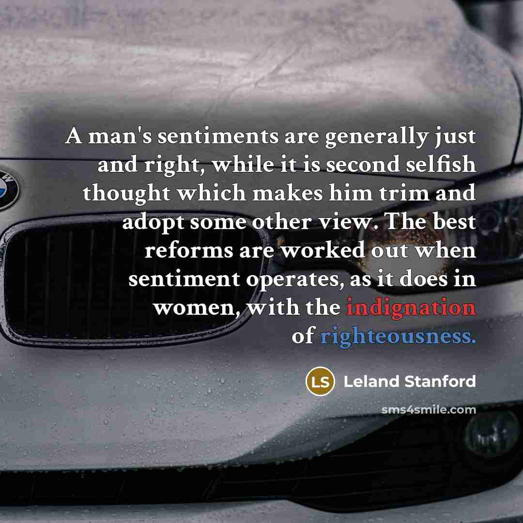 “A man's sentiments are generally just and right, while it is second selfish thought which makes him trim and adopt some other view. The best reforms are worked out when sentiment operates, as it does in women, with the indignation of righteousness.” quote by Leland Stanford
