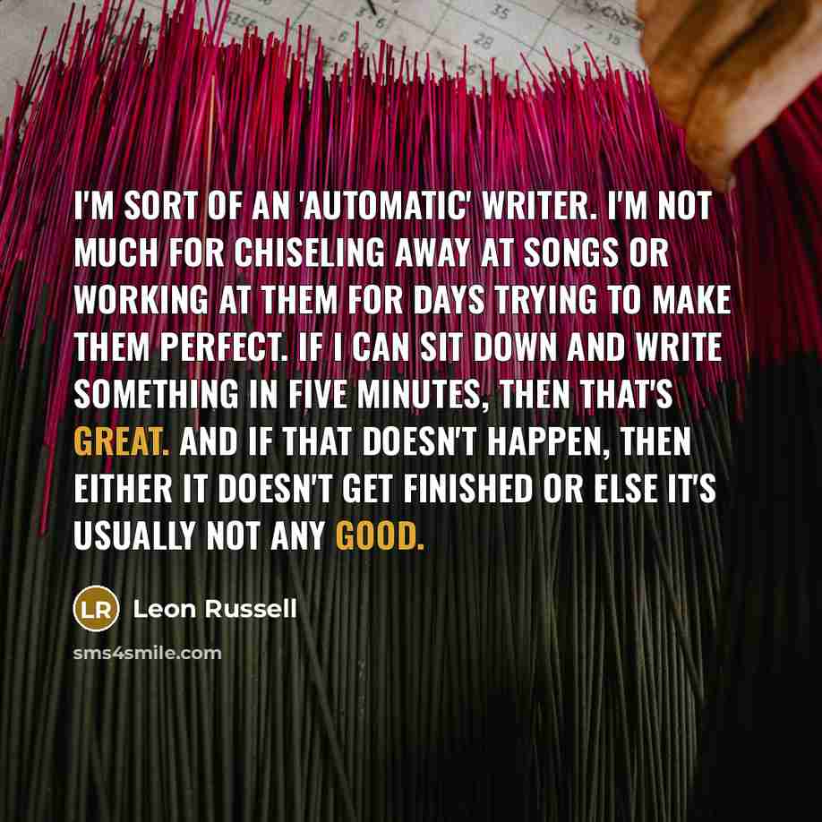 “I'm sort of an 'automatic' writer. I'm not much for chiseling away at songs or working at them for days trying to make them perfect. If I can sit down and write something in five minutes, then that's great. And if that doesn't happen, then either it doesn't get finished or else it's usually not…” quote by Leon Russell