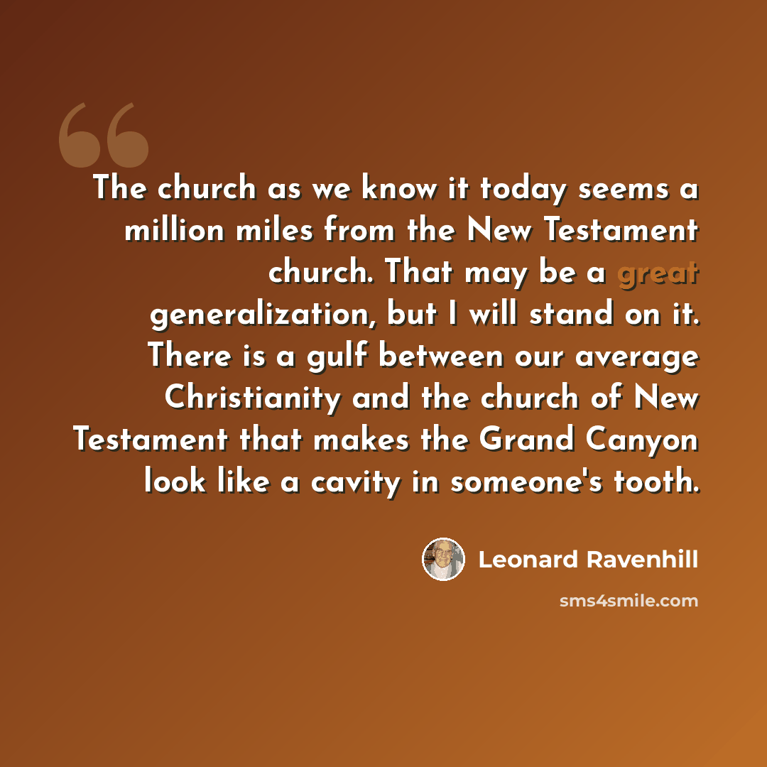 “The church as we know it today seems a million miles from the New Testament church. That may be a great generalization, but I will stand on it. There is a gulf between our average Christianity and the church of New Testament that makes the Grand Canyon look like a cavity in someone's tooth.” quote by Leonard Ravenhill
