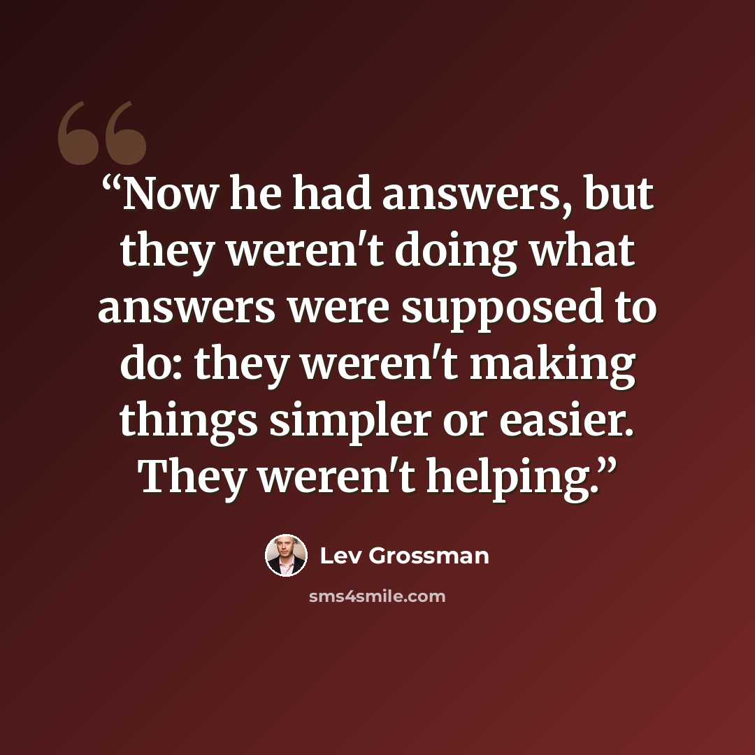 “Now he had answers, but they weren't doing what answers were supposed to do: they weren't making things simpler or easier. They weren't helping.” quote by Lev Grossman