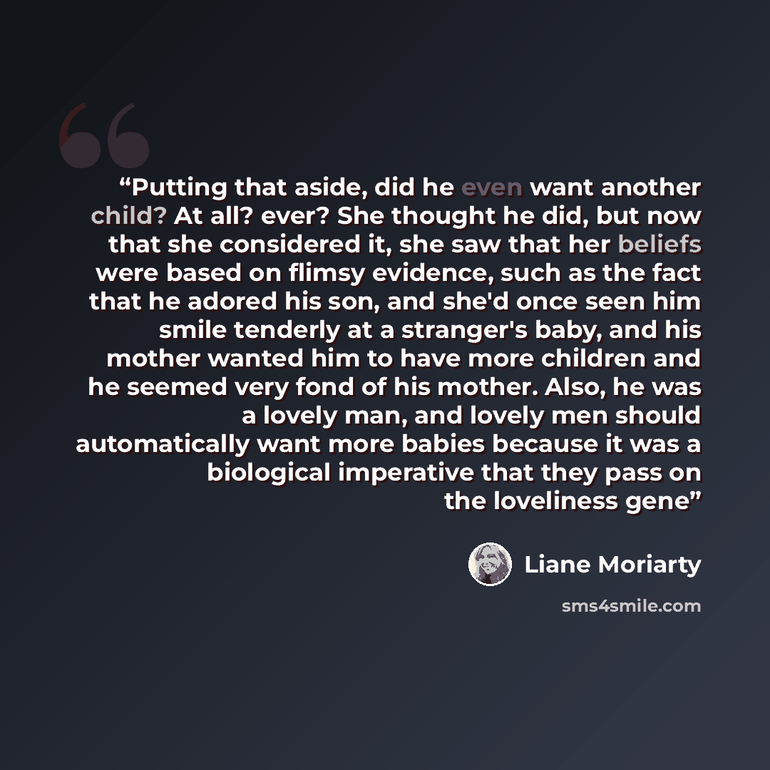 “Putting that aside, did he even want another child? At all? ever? She thought he did, but now that she considered it, she saw that her beliefs were based on flimsy evidence, such as the fact that he adored his son, and she'd once seen him smile tenderly at a stranger's baby, and his mother wanted…” quote by Liane Moriarty