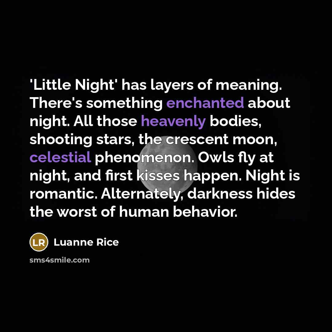 “'Little Night' has layers of meaning. There's something enchanted about night. All those heavenly bodies, shooting stars, the crescent moon, celestial phenomenon. Owls fly at night, and first kisses happen. Night is romantic. Alternately, darkness hides the worst of human behavior.” quote by Luanne Rice