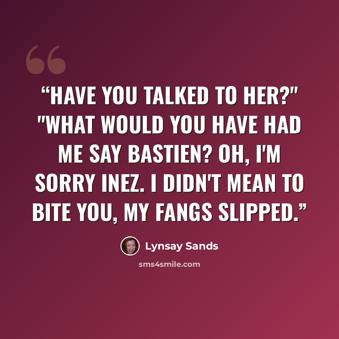 “Have you talked to her?" "What would you have had me say Bastien? Oh, I'm sorry Inez. I didn't mean to bite you, my fangs slipped.” quote by Lynsay Sands