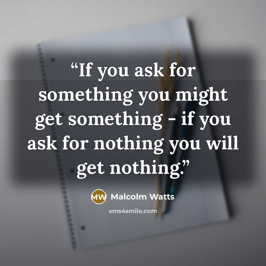 “If you ask for something you might get something - if you ask for nothing you will get nothing.” quote by Malcolm Watts