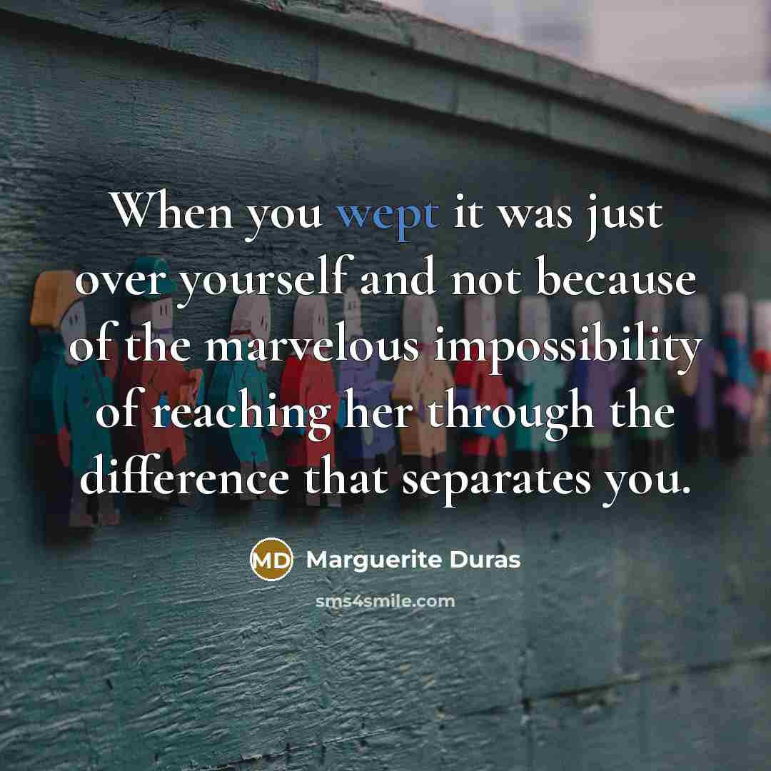 “When you wept it was just over yourself and not because of the marvelous impossibility of reaching her through the difference that separates you.” quote by Marguerite Duras