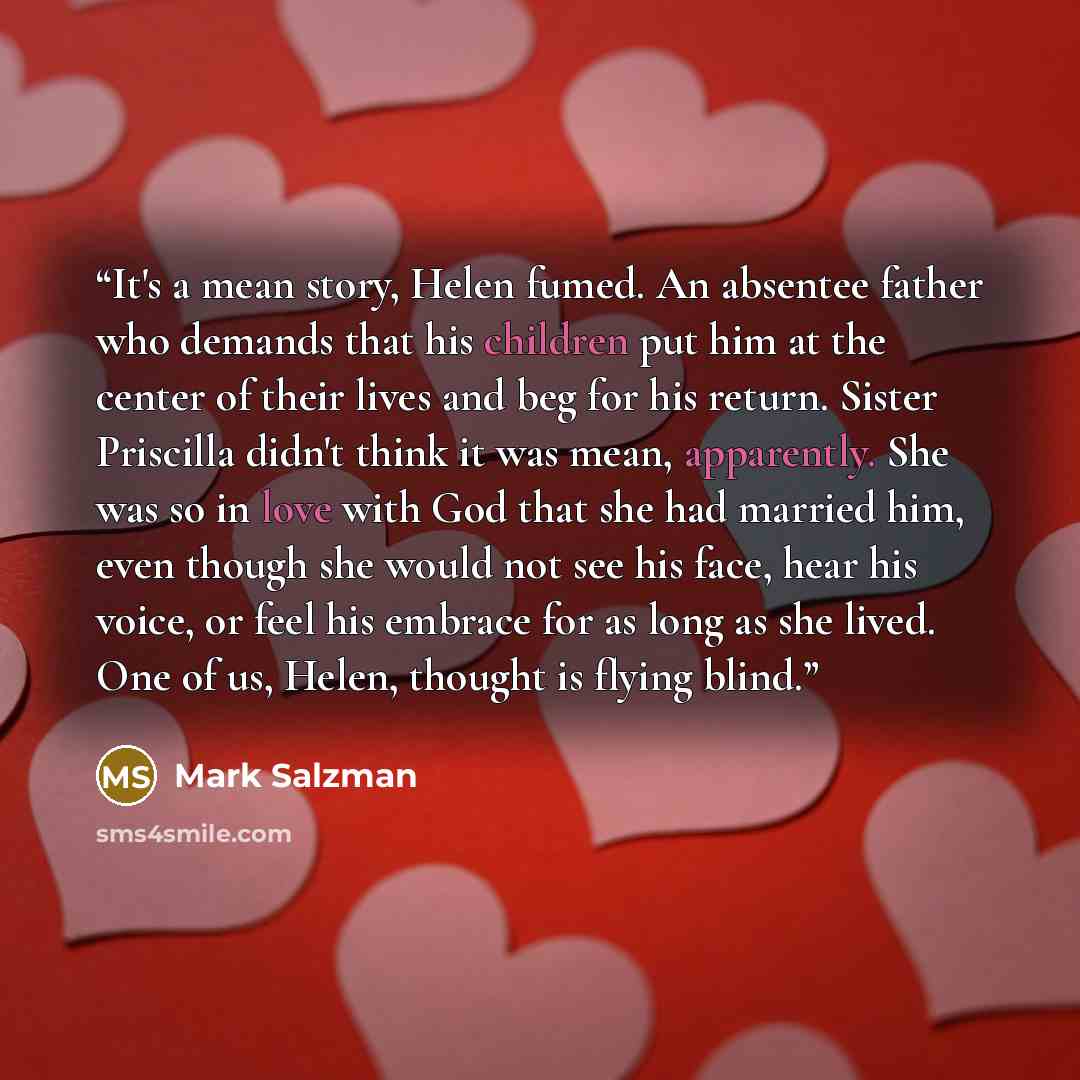 “It's a mean story, Helen fumed. An absentee father who demands that his children put him at the center of their lives and beg for his return. Sister Priscilla didn't think it was mean, apparently. She was so in love with God that she had married him, even though she would not see his face, hear…” quote by Mark Salzman