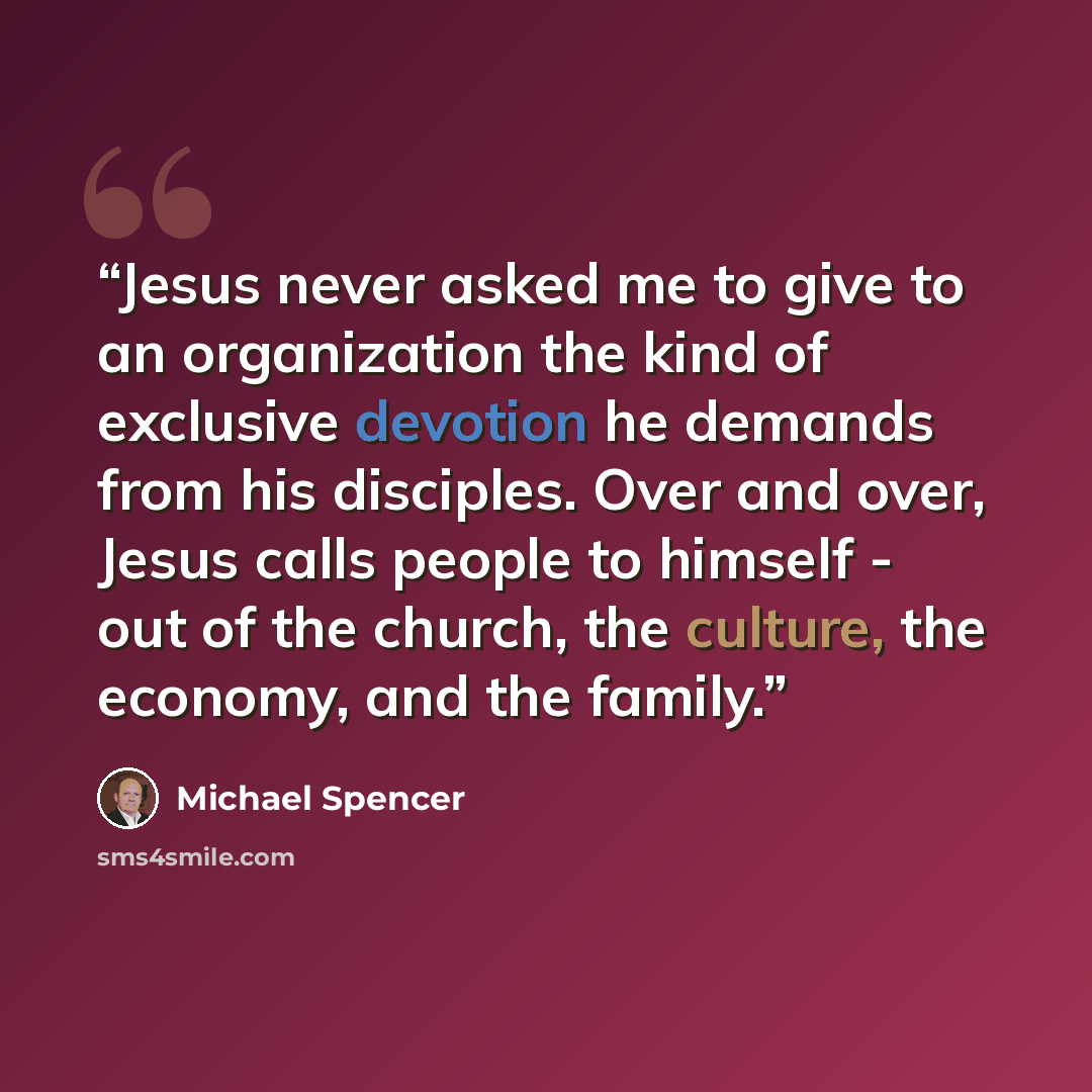“Jesus never asked me to give to an organization the kind of exclusive devotion he demands from his disciples. Over and over, Jesus calls people to himself - out of the church, the culture, the economy, and the family.” quote by Michael Spencer