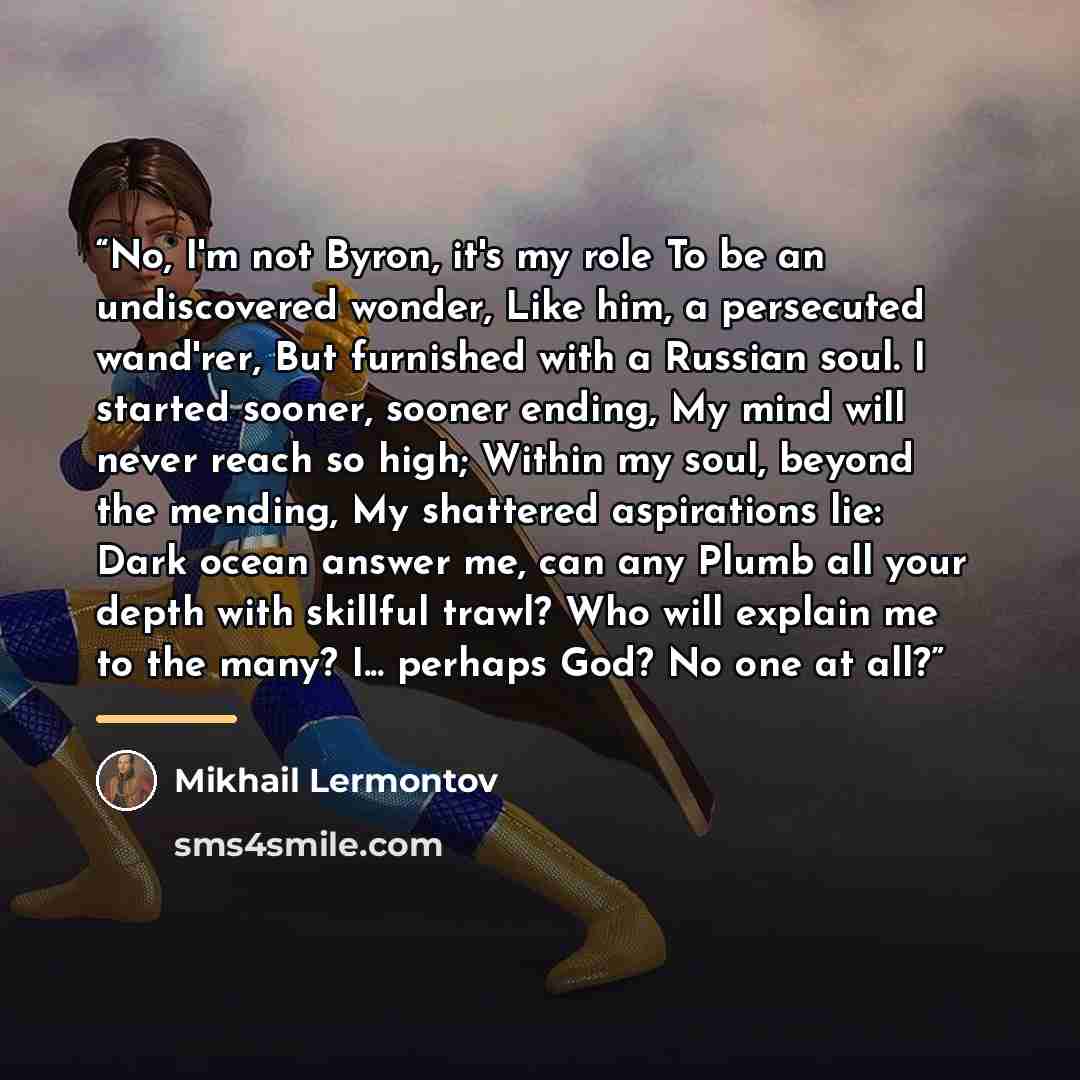 “No, I'm not Byron, it's my role To be an undiscovered wonder, Like him, a persecuted wand'rer, But furnished with a Russian soul. I started sooner, sooner ending, My mind will never reach so high; Within my soul, beyond the mending, My shattered aspirations lie: Dark ocean answer me, can any Plumb…” quote by Mikhail Lermontov