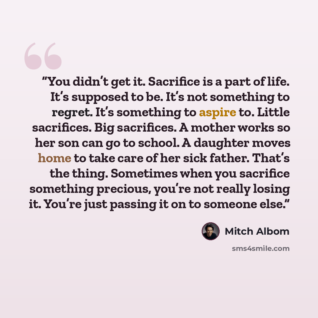 “You didn’t get it. Sacrifice is a part of life. It’s supposed to be. It’s not something to regret. It’s something to aspire to. Little sacrifices. Big sacrifices. A mother works so her son can go to school. A daughter moves home to take care of her sick father. That’s the thing. Sometimes when you…” quote by Mitch Albom