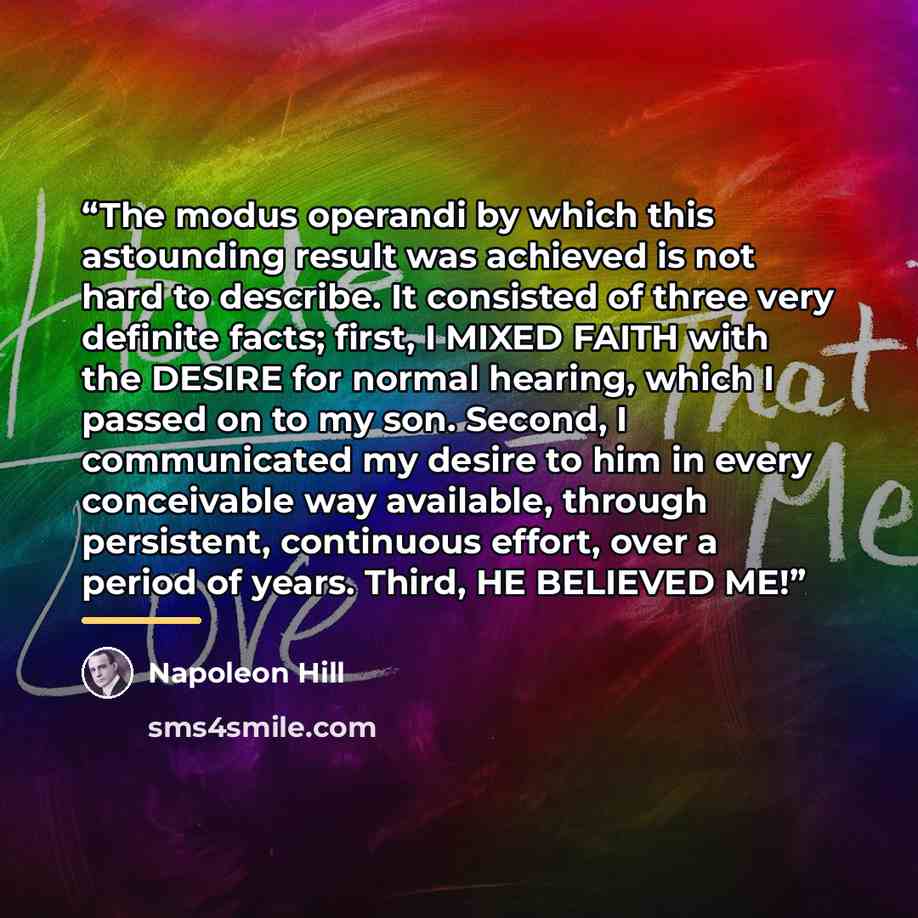 “The modus operandi by which this astounding result was achieved is not hard to describe. It consisted of three very definite facts; first, I MIXED FAITH with the DESIRE for normal hearing, which I passed on to my son. Second, I communicated my desire to him in every conceivable way available…” quote by Napoleon Hill