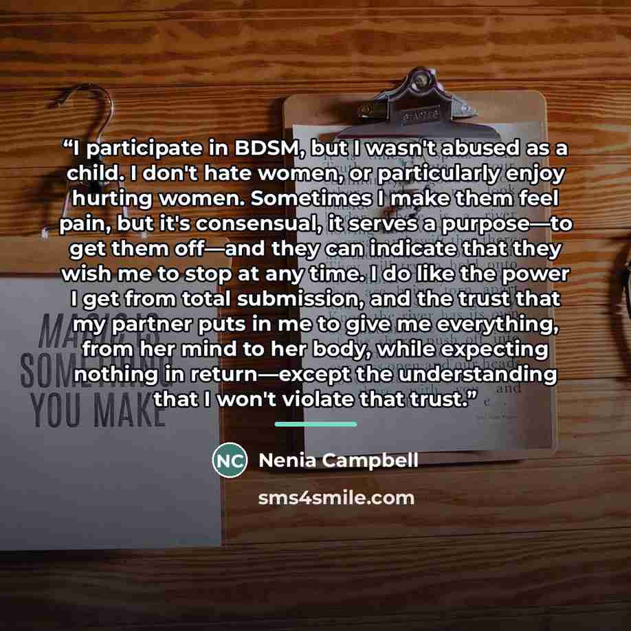 “I participate in BDSM, but I wasn't abused as a child. I don't hate women, or particularly enjoy hurting women. Sometimes I make them feel pain, but it's consensual, it serves a purpose—to get them off—and they can indicate that they wish me to stop at any time. I do like the power I get from…” quote by Nenia Campbell