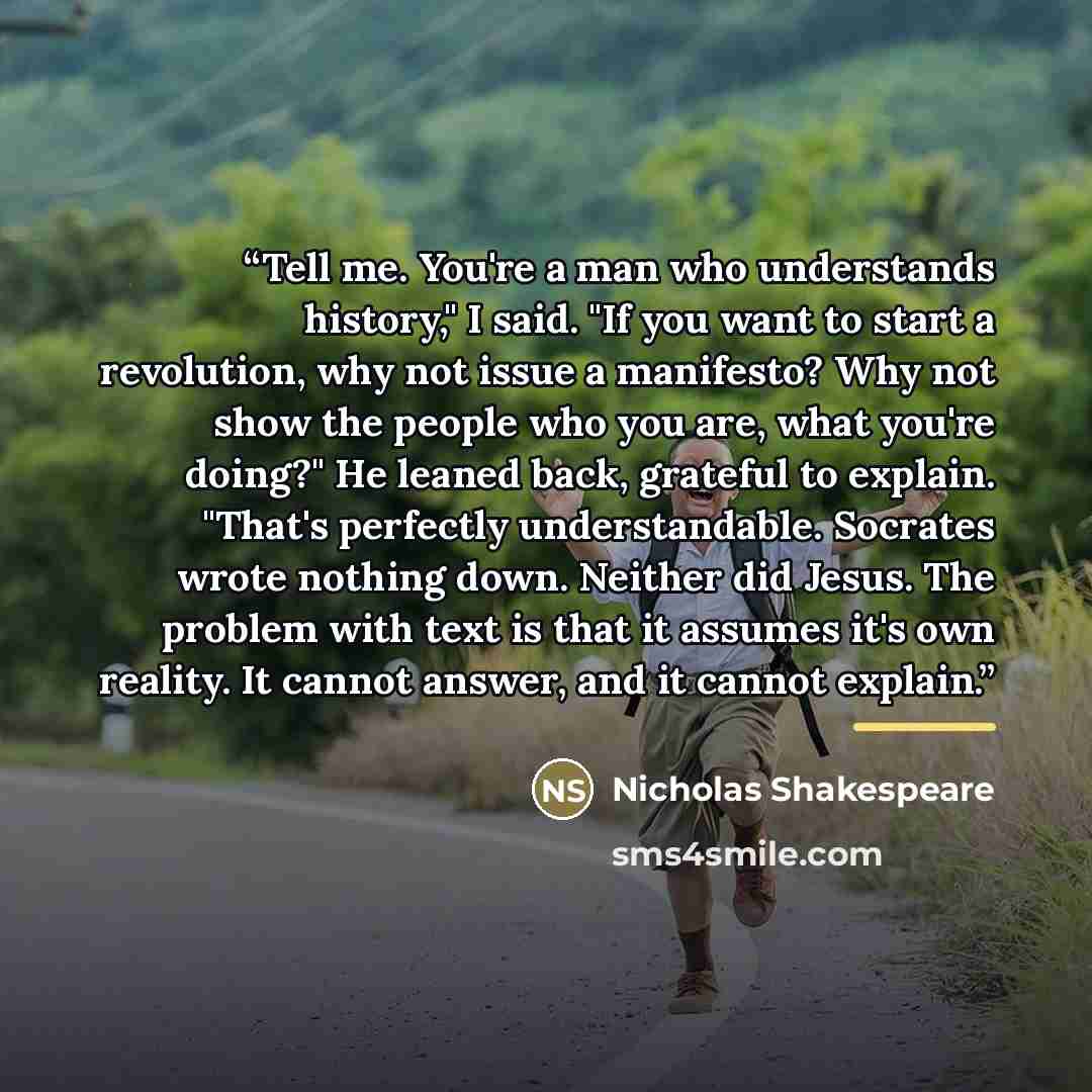 “Tell me. You're a man who understands history," I said. "If you want to start a revolution, why not issue a manifesto? Why not show the people who you are, what you're doing?" He leaned back, grateful to explain. "That's perfectly understandable. Socrates wrote nothing down. Neither did Jesus. The…” quote by Nicholas Shakespeare