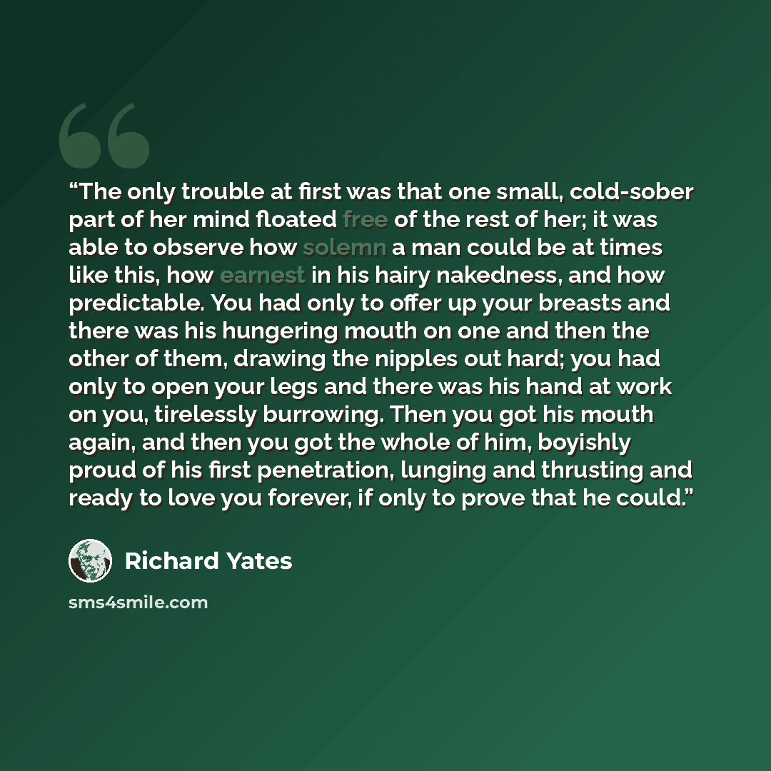 “The only trouble at first was that one small, cold-sober part of her mind floated free of the rest of her; it was able to observe how solemn a man could be at times like this, how earnest in his hairy nakedness, and how predictable. You had only to offer up your breasts and there was his hungering…” quote by Richard Yates