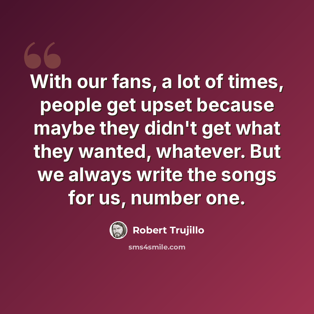 “With our fans, a lot of times, people get upset because maybe they didn't get what they wanted, whatever. But we always write the songs for us, number one.” quote by Robert Trujillo