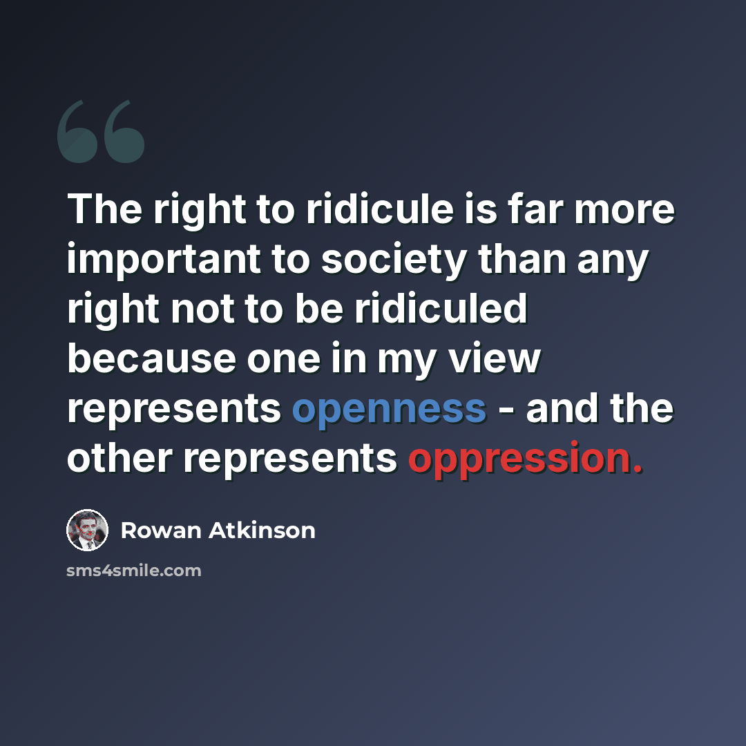 “The right to ridicule is far more important to society than any right not to be ridiculed because one in my view represents openness - and the other represents oppression.” quote by Rowan Atkinson