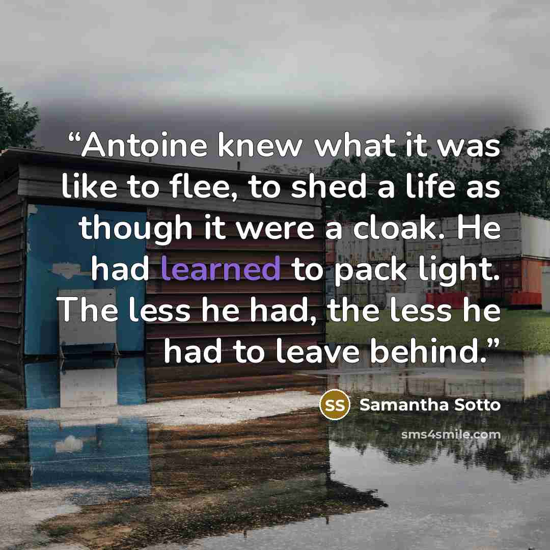 “Antoine knew what it was like to flee, to shed a life as though it were a cloak. He had learned to pack light. The less he had, the less he had to leave behind.” quote by Samantha Sotto