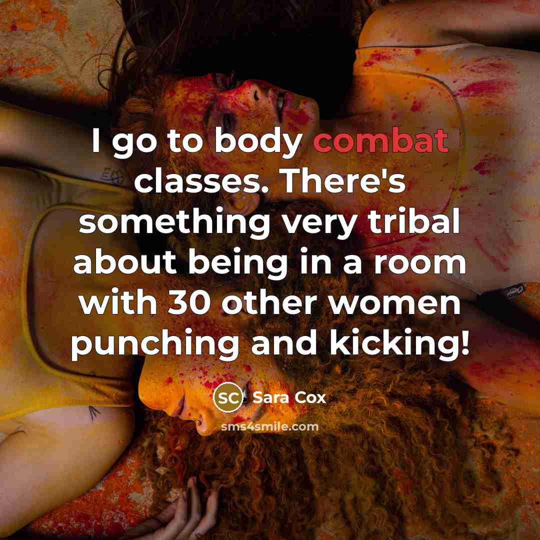 “I go to body combat classes. There's something very tribal about being in a room with 30 other women punching and kicking!” quote by Sara Cox