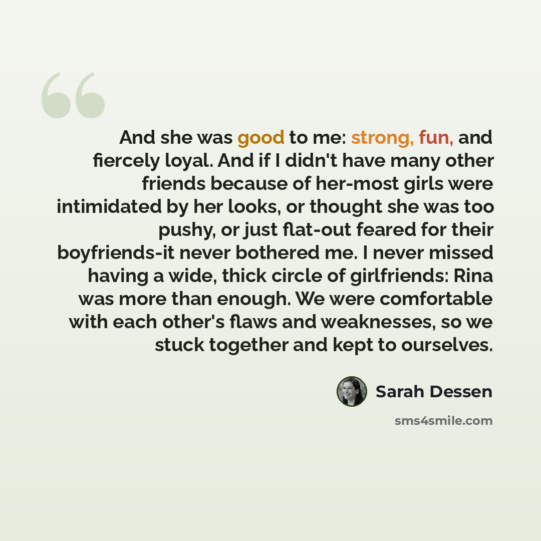 “And she was good to me: strong, fun, and fiercely loyal. And if I didn't have many other friends because of her-most girls were intimidated by her looks, or thought she was too pushy, or just flat-out feared for their boyfriends-it never bothered me. I never missed having a wide, thick circle of…” quote by Sarah Dessen