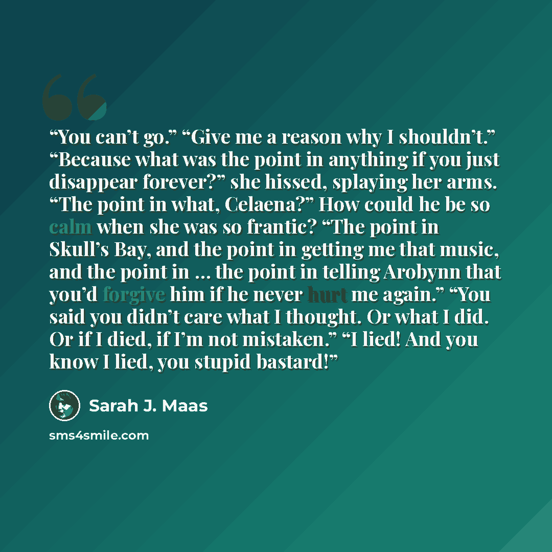 “You can’t go.” “Give me a reason why I shouldn’t.” “Because what was the point in anything if you just disappear forever?” she hissed, splaying her arms. “The point in what, Celaena?” How could he be so calm when she was so frantic? “The point in Skull’s Bay, and the point in getting me that…” quote by Sarah J. Maas