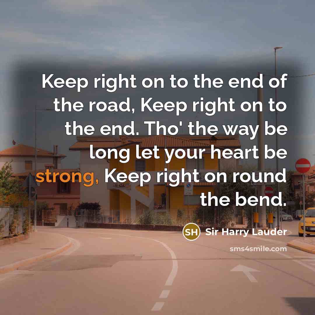 “Keep right on to the end of the road, Keep right on to the end. Tho' the way be long let your heart be strong, Keep right on round the bend.” quote by Sir Harry Lauder