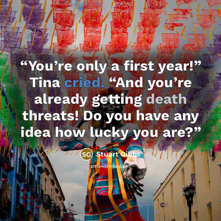 “You’re only a first year!” Tina cried. “And you’re already getting death threats! Do you have any idea how lucky you are?” quote by Stuart Gibbs