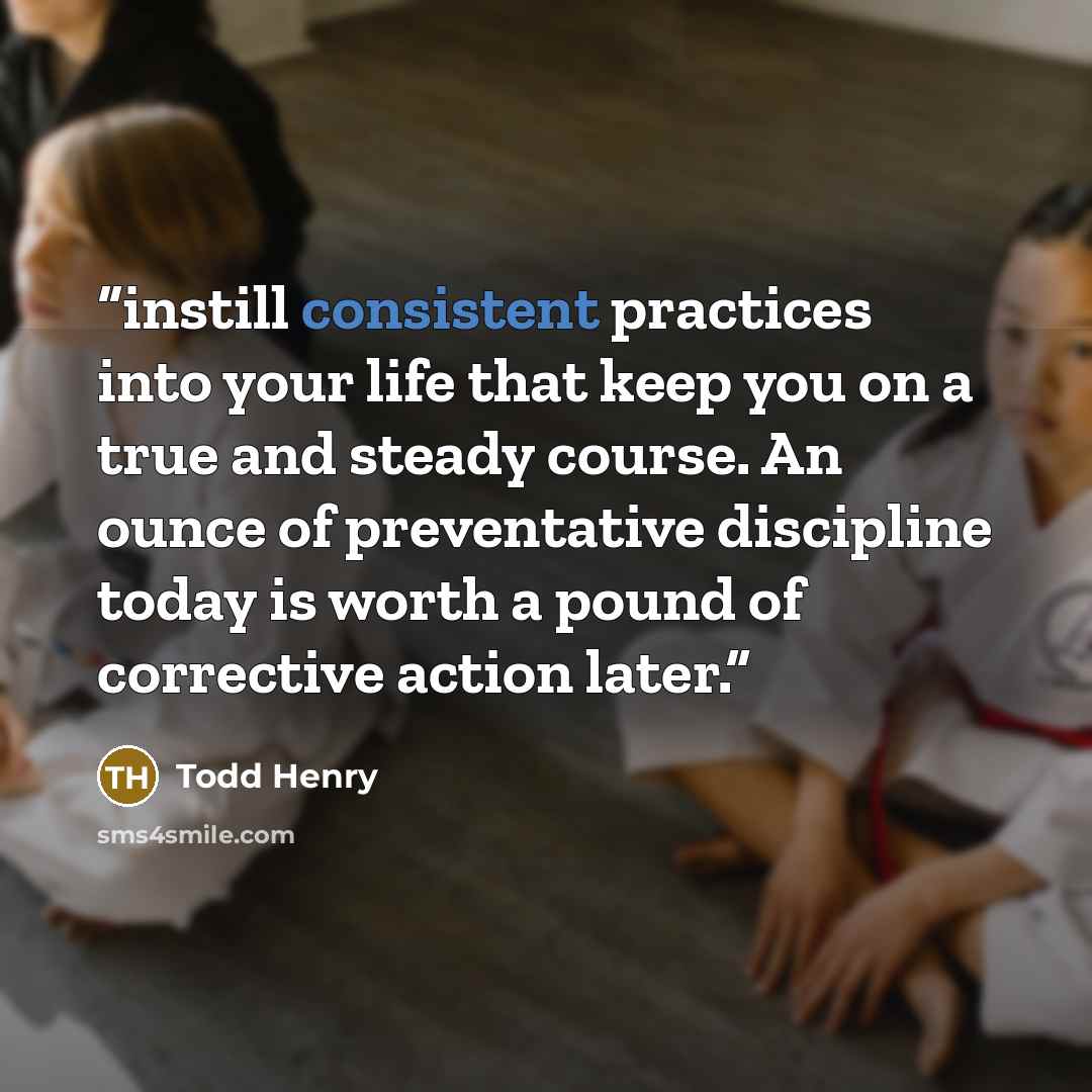 “instill consistent practices into your life that keep you on a true and steady course. An ounce of preventative discipline today is worth a pound of corrective action later.” quote by Todd Henry