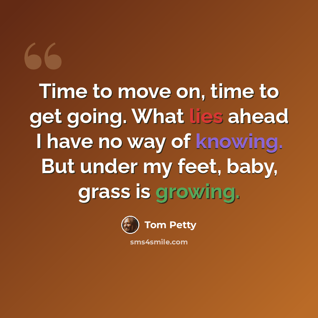 “Time to move on, time to get going. What lies ahead I have no way of knowing. But under my feet, baby, grass is growing.” quote by Tom Petty