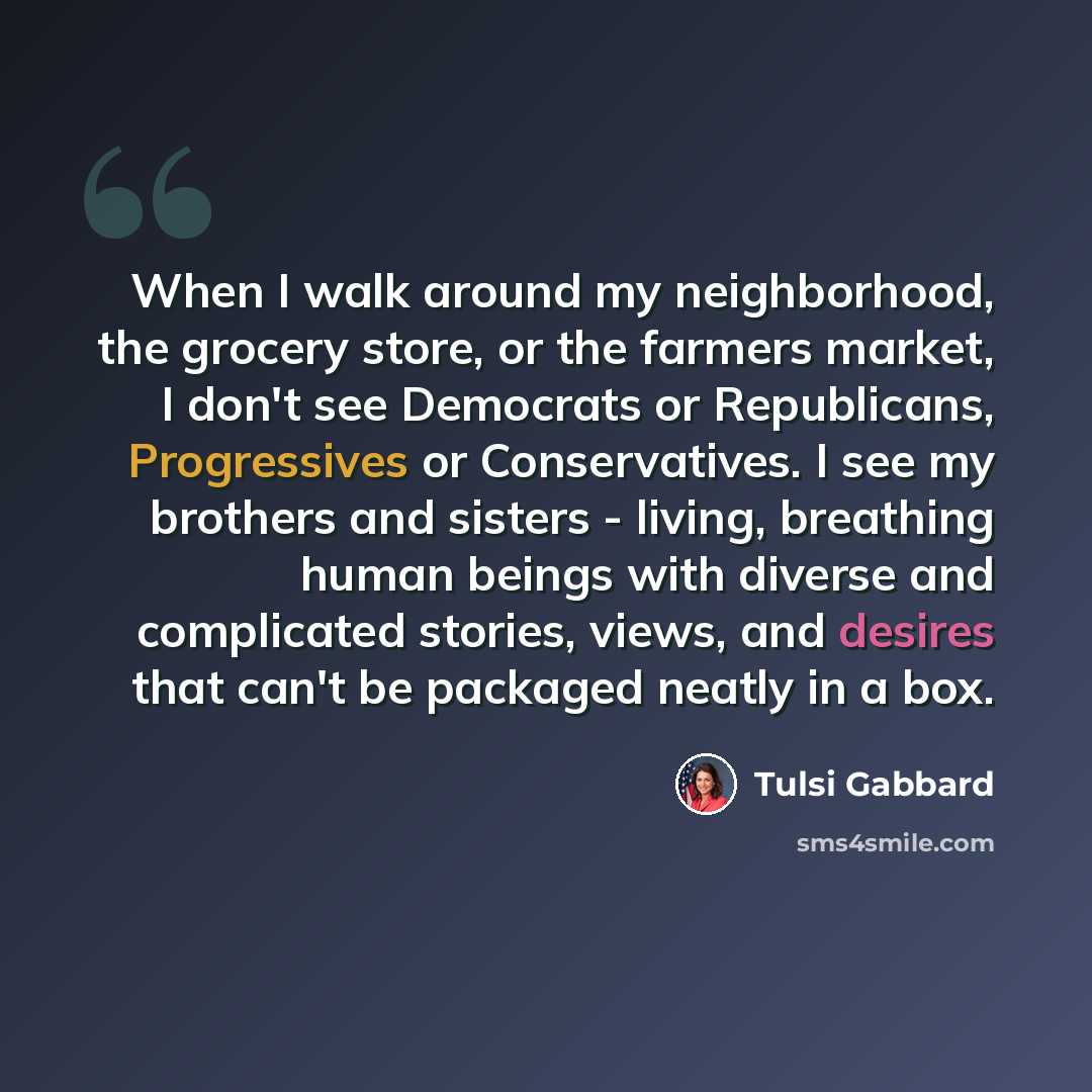 “When I walk around my neighborhood, the grocery store, or the farmers market, I don't see Democrats or Republicans, Progressives or Conservatives. I see my brothers and sisters - living, breathing human beings with diverse and complicated stories, views, and desires that can't be packaged neatly…” quote by Tulsi Gabbard