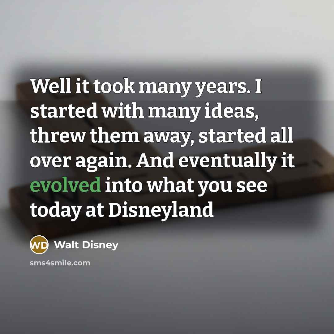“Well it took many years. I started with many ideas, threw them away, started all over again. And eventually it evolved into what you see today at Disneyland” quote by Walt Disney