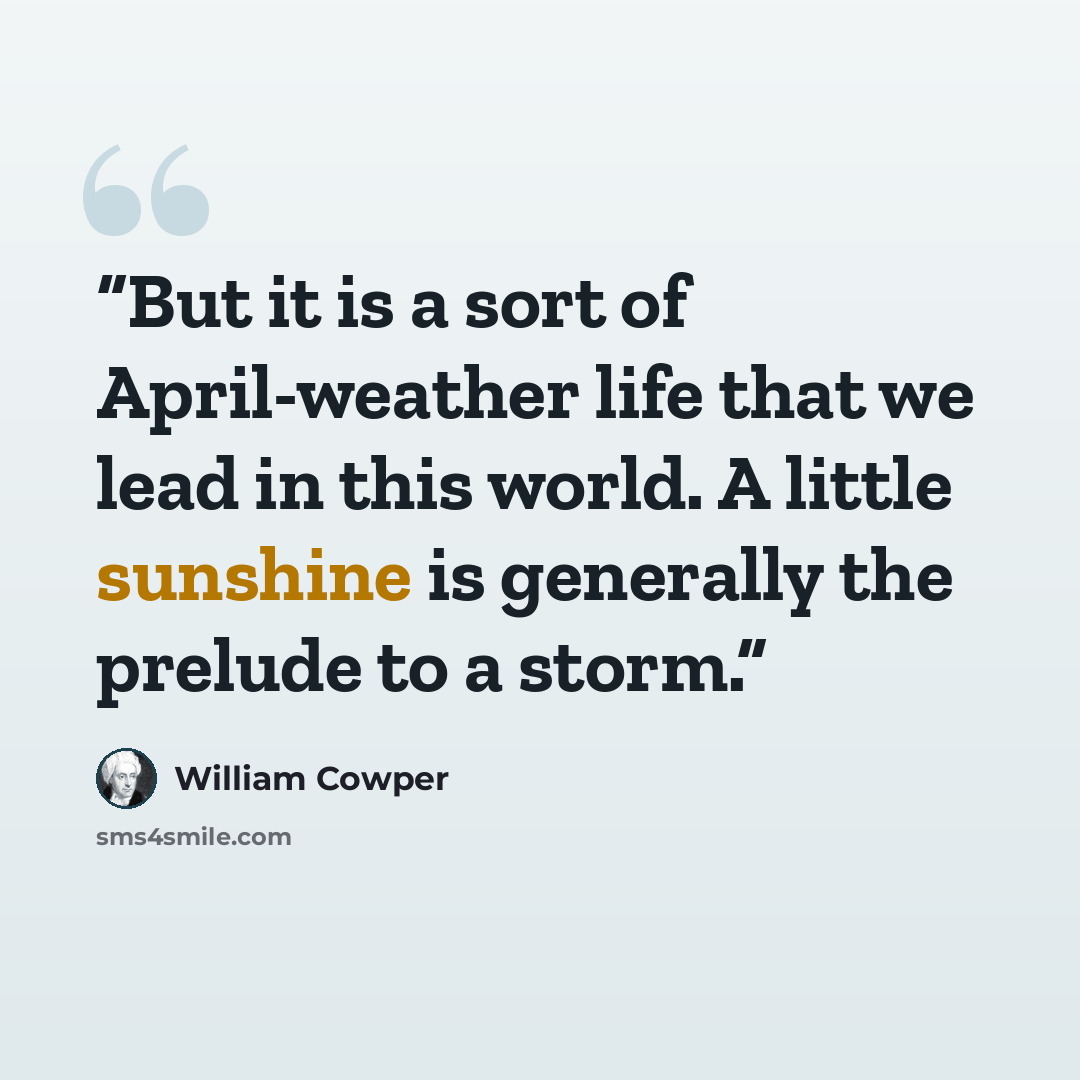 “But it is a sort of April-weather life that we lead in this world. A little sunshine is generally the prelude to a storm.” quote by William Cowper